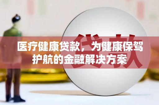 甘德医疗健康贷款，为健康保驾护航的金融解决方案
