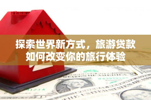甘德探索世界新方式，旅游贷款如何改变你的旅行体验